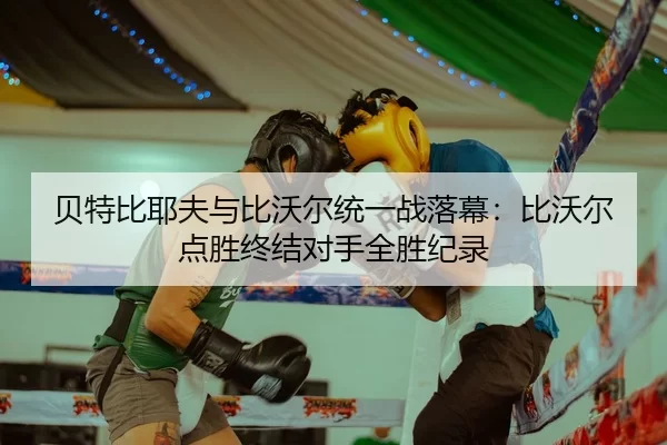 贝特比耶夫与比沃尔统一战落幕：比沃尔点胜终结对手全胜纪录